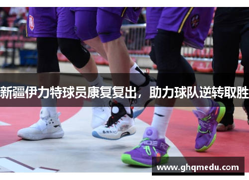 新疆伊力特球员康复复出，助力球队逆转取胜