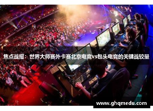 焦点战报：世界大师赛外卡赛北京电竞vs包头电竞的关键战较量