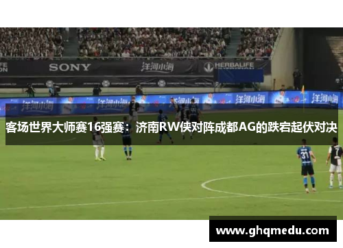 客场世界大师赛16强赛：济南RW侠对阵成都AG的跌宕起伏对决